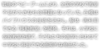 戦後のベビーブームにより、全國の學(xué)校で教室不足が大きな社會問題となっていた。石橋はパイプハウスの技術(shù)を活かし、解體?再利用できる「移動教室」を開発。それは、小學(xué)校に仮設(shè)教室を建て、子どもたちの進(jìn)學(xué)に合わせて中學(xué)校に移設(shè)できる畫期的な商品だった。