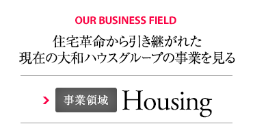 OUR BUSINESS FIELD 住宅革命から引き継がれた現(xiàn)在の大和ハウスグループの事業(yè)を見(jiàn)る 事業(yè)領(lǐng)域 Housing