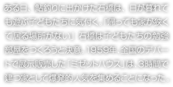 ある日、鮎釣りに出かけた石橋は、日が暮れても遊ぶ子どもたちに気付く?！笌ⅳ盲皮饧窑Mくて居る場(chǎng)所がない」石橋は子どもたちの勉強(qiáng)部屋をつくろうと決意。1959年、全國(guó)のデパートで展示販売した「ミゼットハウス」は、3時(shí)間で建つ家として爆発的人気を集めることになった。