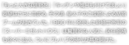 「もっと大きな建物を」「キッチンや風(fēng)呂も付けてほしい」要望はさらに高まる。その頃、皇太子のご成婚による結(jié)婚ブームが起きていた。1960年に発売した新婚世帯用の「スーパーミゼットハウス」は驚異的な人気に。居住面積も徐々に拡大。ついにプレハブの時(shí)代が幕を開(kāi)けた。