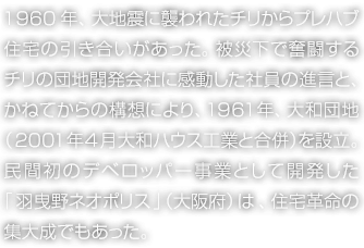 1960年、大地震に襲われたチリからプレハブ住宅の引き合いがあった。被災(zāi)下で奮闘するチリの団地開(kāi)発會(huì)社に感動(dòng)した社員の進(jìn)言と、かねてからの構(gòu)想により、1961年、大和団地（2001年4月 大和ハウス工業(yè)と合併）を設(shè)立。民間初のデベロッパー事業(yè)として開(kāi)発した「羽曳野ネオポリス」（大阪府）は、住宅革命の集大成でもあった。