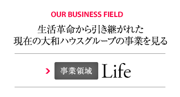 OUR BUSINESS FIELD 生活革命から引き継がれた現(xiàn)在の大和ハウスグループの事業(yè)を見る 事業(yè)領(lǐng)域 Life