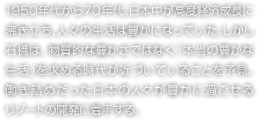 1950年代から70年代、日本中が高度経済成長に沸き立ち、人々の生活は豊かになっていた。しかし石橋は、物質(zhì)的な豊かさではなく「本當(dāng)の豊かな生活」を求める時代が近づいていることを予見。働き詰めだった日本の人々が豊かに過ごせるリゾートの開発に著手する。