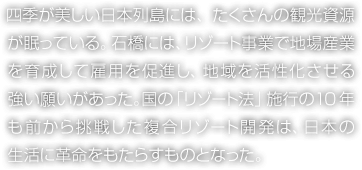 四季が美しい日本列島には、たくさんの観光資源が眠っている。石橋には、リゾート事業(yè)で地場産業(yè)を育成して雇用を促進(jìn)し、地域を活性化させる強(qiáng)い願いがあった。國の「リゾート法」施行の10年も前から挑戦した複合リゾート開発は、日本の生活に革命をもたらすものとなった。