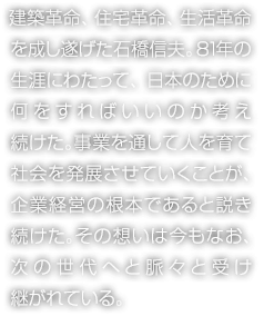 建築革命、住宅革命、生活革命を成し遂げた石橋信夫。81年の生涯にわたって、日本のために何をすればいいのか考え続けた。事業(yè)を通して人を育て社會を発展させていくことが、企業(yè)経営の根本であると説き続けた。その想いは今もなお、次の世代へと脈々と受け継がれている。