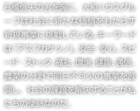 石橋信夫の志を胸に、大和ハウスグループは社會に新たな価値をもたらす新規事業に挑戦している。キーワードは「アスフカケツノ」。安全?安心、スピード?ストック、福祉、環境、健康、通信、農業の分野で明日不可欠の事業を展開し、社會の課題を解決することが私たちの使命なのだ。