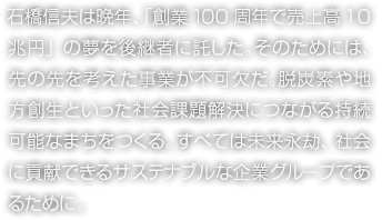 石橋信夫は晩年、「創業100周年で売上高10兆円」の夢を後継者に託した。そのためには、先の先を考えた事業が不可欠だ。脫炭素や地方創生といった社會課題解決につながる持続可能なまちをつくる。すべては未來永劫、社會に貢獻できるサステナブルな企業グループであるために。