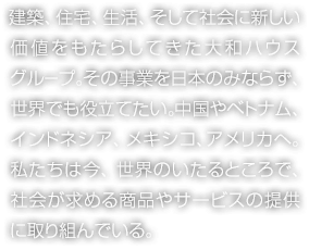 建築、住宅、生活、そして社會に新しい価値をもたらしてきた大和ハウスグループ。その事業を日本のみならず、世界でも役立てたい。中國やベトナム、インドネシア、メキシコ、アメリカへ。私たちは今、世界のいたるところで、社會が求める商品やサービスの提供に取り組んでいる。