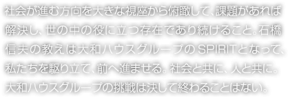 社會が進む方向を大きな視座から俯瞰して、課題があれば解決し、世の中の役に立つ存在であり続けること。石橋信夫の教えは大和ハウスグループのSPIRITとなって、私たちを駆り立て、前へ進ませる。社會と共に、人と共に。大和ハウスグループの挑戦は決して終わることはない。