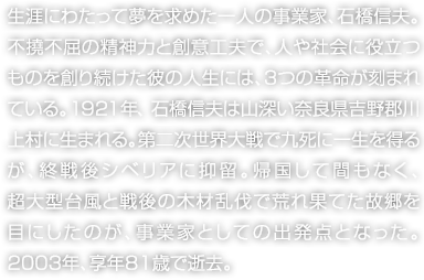 生涯にわたって夢を求めた一人の事業家、石橋信夫。不撓不屈の精神力と創意工夫で、人や社會に役立つものを創り続けた彼の人生には、3つの革命が刻まれている。1921年、石橋信夫は山深い奈良県吉野郡川上村に生まれる。第二次世界大戦で九死に一生を得るが、終戦後シベリアに抑留。帰國して間もなく、超大型臺風と戦後の木材亂伐で荒れ果てた故郷を目にしたのが、事業家としての出発點となった。2003年、享年81歳で逝去。