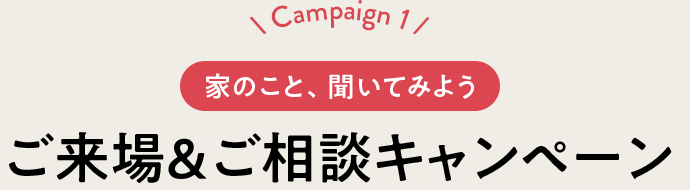 Campaign 1 家のこと、聞いてみよう ご來場＆ご相談キャンペーン