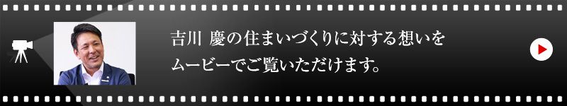 吉川 慶の住まいづくりに対する想いをムービーでご覧いただけます。