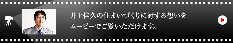 井上 佳久の住まいづくりに対する想いをムービーでご覧いただけます。