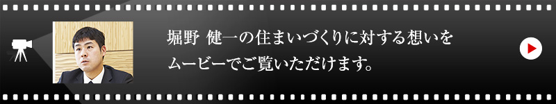 堀野 健一の住まいづくりに対する想いをムービーでご覧いただけます。