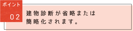 ポイント02：建物診斷が省略または簡略化されます。