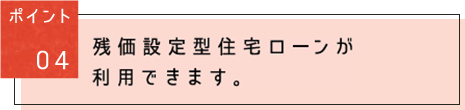 ポイント04：殘価設定型住宅ローンが利用できます。