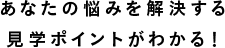 あなたの悩みを解決する見學(xué)ポイントがわかる！