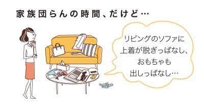 家族団らんの時間、だけど…リビングのソファに上著が脫ぎっぱなし、おもちゃも出しっぱなし…