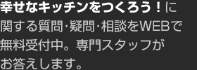 幸せなキッチンをつくろう！に関する質問?疑問?相談をWEBで無料受付中。専門スタッフがお答えします。