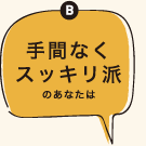 B手間なくスッキリ派のあなたは