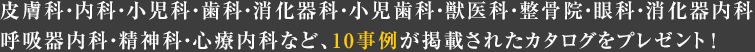 皮膚科?內(nèi)科?小児科?歯科?消化器科?小児歯科?獣醫(yī)科?整骨院?眼科?消化器內(nèi)科?呼吸器內(nèi)科?精神科?心療內(nèi)科など、10事例が掲載されたカタログをプレゼント！