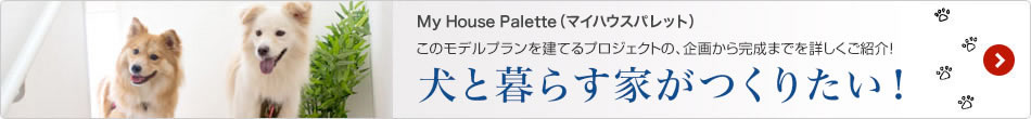 My House Palette（マイハウスパレット）このモデルプランを建てるプロジェクトの、企畫から完成までを詳しくご紹介！「犬と暮らす家がつくりたい！」