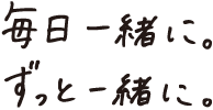 毎日一緒に、ずっと一緒に。