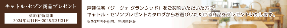キャトル?セゾン商品プレゼント 契約有効期限 2024年4月1日～2025年3月31日 戸建住宅（ジーヴォ グランウッド）をご契約いただいた方に、キャトル?セゾンプレゼントカタログからお選びいただける商品をプレゼントいたします。※20萬円分相當、発送料込み