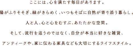 ここには、心を満たす毎日があります。陽がふりそそぎ、緑がきらめく、いつもそばに自然が寄り添う暮らし。人と人、心と心をむすぶ、あたたかな空間。そして、流行を追うのではなく、自分が本當に好きな雑貨、アンティークや、家に伝わる家具なども大切にするライフスタイル。