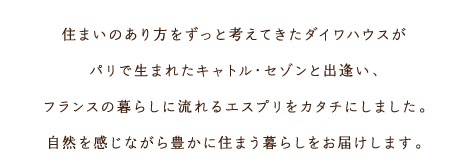 住まいのあり方をずっと考えてきたダイワハウスがパリで生まれたキャトル?セゾンと出逢い、フランスの暮らしに流れるエスプリをカタチにしました。自然を感じながら豊かに住まう暮らしをお屆けします。