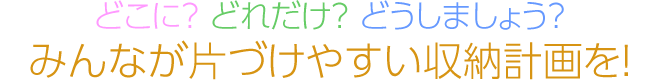 どこに？ どれだけ？ どうしましょう？　みんなが片づけやすい収納計(jì)畫を！