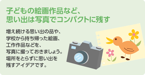 子どもの絵畫作品など、思い出は寫真でコンパクトに殘す　増え続ける思い出の品や、學校から持ち帰った絵畫、工作作品などを、寫真に撮っておきましょう。場所をとらずに思い出を殘すアイデアです。