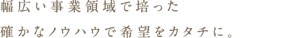 幅広い事業領域で培った確かなノウハウで希望をカタチに。