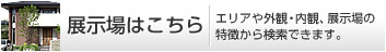 展示場(chǎng)はこちら エリアや外観?內(nèi)観、展示場(chǎng)の特徴から検索できます。