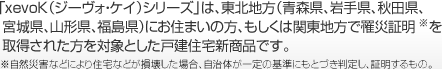 「xevoK（ジーヴォ?ケイ）シリーズ」は、東北地方（青森県、巖手県、秋田県、宮城県、山形県、福島県）にお住まいの方、もしくは関東地方で罹災(zāi)証明※を取得された方を?qū)澫螭趣筏繎踅ㄗ≌律唐筏扦?。※自然?zāi)害などにより住宅などが損壊した場(chǎng)合、自治體が一定の基準(zhǔn)にもとづき判定し、証明するもの。