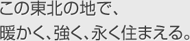 この東北の地で、暖かく、強(qiáng)く、永く住まえる。