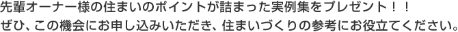 先輩オーナー様の住まいのポイントが詰まった実例集をプレゼント！！ぜひ、この機會にお申し込みいただき、住まいづくりの參考にお役立てください。