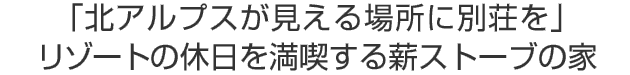 「北アルプスが見える場所に別荘を」
リゾートの休日を満喫する薪ストーブの家