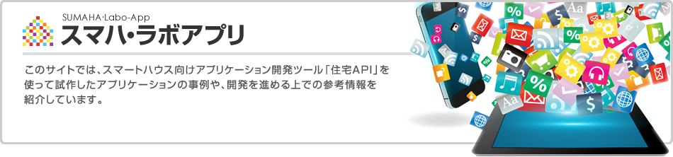 スマハ?ラボアプリ　このサイトでは、スマートハウス向けアプリケーション開発ツール「住宅API」を使って試作したアプリケーションの事例や、開発を進(jìn)める上での參考情報(bào)を紹介しています。