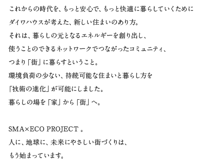 これからの時代を、もっと安心で、もっと快適に暮らしていくためにダイワハウスが考えた、新しい住まいのあり方。それは、暮らしの元となるエネルギーを創くり出し、使うことのできるネットワークでつながったコミュニティ、つまり「街」に暮らすということ。環境負荷の少ない、持続可能な住まいと暮らし方を「技術の進化」が可能にしました。暮らしの場を「家」から「街」へ。SMA×ECO PROJECT。人に、地球に、未來にやさしい街づくりは、もう始まっています。