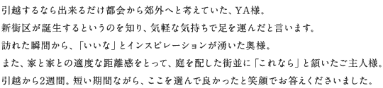 引越するなら出來るだけ都會から郊外へと考えていた、YA様。新街區が誕生するというのを知り、気軽な気持ちで足を運んだと言います。訪れた瞬間から、「いいな」とインスピレーションが湧いた奧様。また、家と家との適度な距離感をとって、庭を配した街並に「これなら」と頷いたご主人様。引越から2週間。短い期間ながら、ここを選んで良かったと笑顔でお答えくださいました。