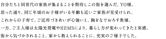 自分たちと同世代の家族が集まることを期待しこの街を選んだ、YO様。思った通り、同じ年頃のお子様がいる年齢も近いご家族が見受けられ、これからの子育て、ご近所づきあいが心強いと、胸をなでおろす奧さま。一方、ご主人様は太陽光発電やHEMSにより、暮らし方が変わってきたと実感。街から気づかされること、家から教えられることに、充実のご様子でした。