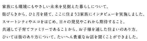 家族にも環境にもやさしい未來を見據えた暮らしについて。街びらきから、ひと月を経て、ここに住まう3家族にインタビューを実施しました。スマートシティやエコをはじめ、日々の発見やこれから期待すること。共通して子育てファミリーであることから、お子様を通した住まいのあり方、ひいては街のあり方について、たいへん貴重なお話を聞くことができました。