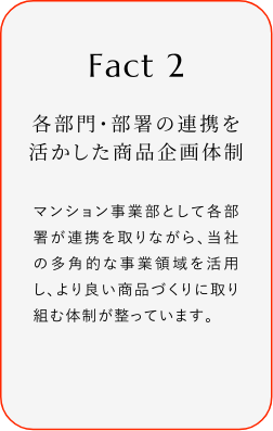 
							Fact2
							各部門?部署の連攜を活かした商品企畫體制
							マンション事業(yè)部として各部署が連攜を取リながら、當(dāng)社の多角的な事業(yè)領(lǐng)域を活用し、より良い商品づくりに取り組む體制が整っています。
						