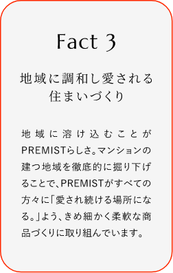 
							Fact3
							地域に調(diào)和し愛される住まいづくり
							地域に溶け込むことがPREMISTらしさ。マンションの建つ地域を徹底的に掘り下げることで、PREMISTがすぺての方々に「愛され続ける場(chǎng)所になる。」よう、きめ細(xì)かく柔軟な商品づくりに取り組んでいます。
						