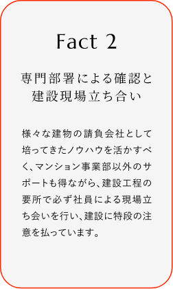 
							Fact2
							専門部署による確認(rèn)と建設(shè)現(xiàn)場(chǎng)立ち合い
							様々な建物の請(qǐng)負(fù)會(huì)社として培ってきたノウハウを活かすべく、マンション事業(yè)部以外のサポートも得ながら、建設(shè)工程の要所で必ず社員による現(xiàn)場(chǎng)立ち?xí)い蛐肖ぁ⒔ㄔO(shè)に特段の注意を払っています。
						