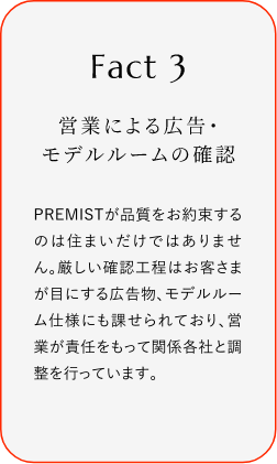 
							Fact3
							営業(yè)による広告?モデルルームの確認(rèn)
							PREMISTが品質(zhì)をお約束するのは住まいだけではありません。厳しい確認(rèn)工程はお客さまが目にする広告物、モデルルーム仕様にも課せられており、営業(yè)が責(zé)任をもって関係各社と調(diào)整を行っています。
						