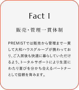 
							Fact1
							販売?管理一貫體制
							PREMISTでは販売から菅理まで一貫して大和ハウスグループが攜わっており、ご入居後も快過に暮らしていただけるよう、トータルサポートにより生涯にわたり喜びを分かち合えるバートナーとして信頼を育みます。
						