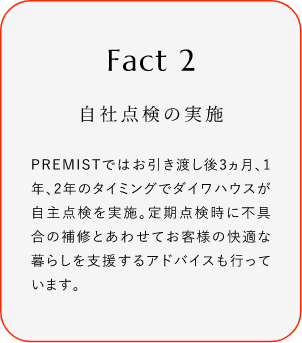 
							Fact2
							自社點(diǎn)検の実施
							PREMISTではお引き渡し後3ヵ月、1年、2年のタイミングでダイワハウスが自主點(diǎn)検を?qū)g施。定期點(diǎn)検時(shí)に不具合の補(bǔ)修とあわせてお客様の快適な暮らしを支援するアドバイスも行っています。
						