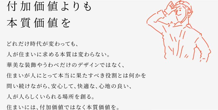 
						付加価値よりも本質(zhì)価値を
						どれだけ時(shí)代が変わっても、人が住まいに求める本質(zhì)は変わらない。
						華美な裝飾やうわべだけのデザインではなく、住まいが人にとって本當(dāng)に果たすべき役割とは何かを問い続けながら、安心して、快適な、心地の良い、人が人らしくいられる場(chǎng)所を創(chuàng)る。
						住まいには、付加価値ではなく本質(zhì)価値を。
					